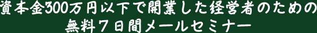 資本金300万円以下で開業した経営者のための無料７日間メールセミナー