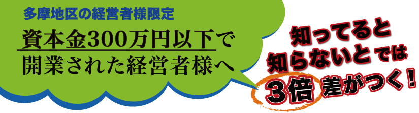 多摩地区の経営者様限定 資本金300万円以下で開業された経営者様へ 知っていると知らないとでは3倍の差がつく！